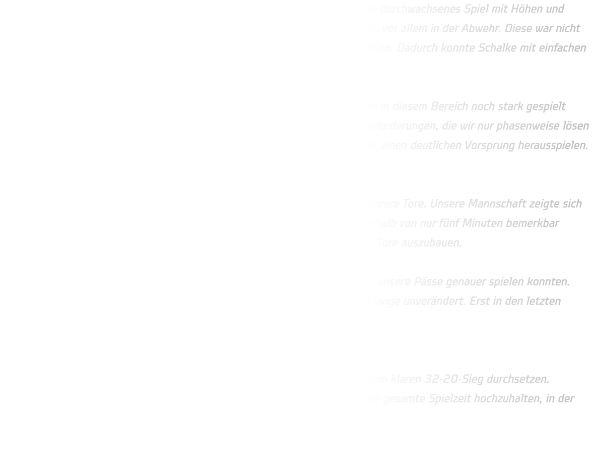 Unsere männliche D-Jugend trat gegen den FC Schalke 04 an und zeigte ein durchwachsenes Spiel mit Höhen und Tiefen. Besonders in der ersten Hälfte hatten wir einige schwache Momente, vor allem in der Abwehr. Diese war nicht so aktiv und aggressiv wie noch letzte Woche beim Turnier in Novi Sad, Serbien. Dadurch konnte Schalke mit einfachen Übergängen immer wieder zu leichten Toren kommen.  Auch im Angriff waren wir zu passiv im 1-gegen-1, obwohl wir gegen Serbien in diesem Bereich noch stark gespielt hatten. Die defensiv eingestellte Abwehr von Schalke stellte uns vor Herausforderungen, die wir nur phasenweise lösen konnten. Erst in der 11. Minute konnten wir mit einem 12-04-Lauf erstmals einen deutlichen Vorsprung herausspielen. Zur Halbzeit stand es 17-08.  Im zweiten Durchgang begann Schalke wieder stark und erzielte schnell mehrere Tore. Unsere Mannschaft zeigte sich erneut zu passiv und unkonzentriert, was sich in vielen kleinen Fehlern innerhalb von nur fünf Minuten bemerkbar machte. Erst nach der 25. Minute gelang es uns, den Vorsprung auf 4 bis 6 Tore auszubauen.  Entscheidend für den Sieg war, dass wir die Abwehr besser stabilisieren und unsere Pässe genauer spielen konnten. Dennoch war das Angriffsspiel oft zu überhastet, und die Tordifferenz blieb lange unverändert. Erst in den letzten Minuten konnten wir den Sieg endgültig sichern.  Fazit: Trotz einiger Unsicherheiten und schwacher Phasen konnten wir uns mit einem klaren 32-20-Sieg durchsetzen. Besonders wichtig für zukünftige Spiele wird sein, die Konzentration über die gesamte Spielzeit hochzuhalten, in der Abwehr aktiver zu agieren und im Angriff präziser zu arbeiten.