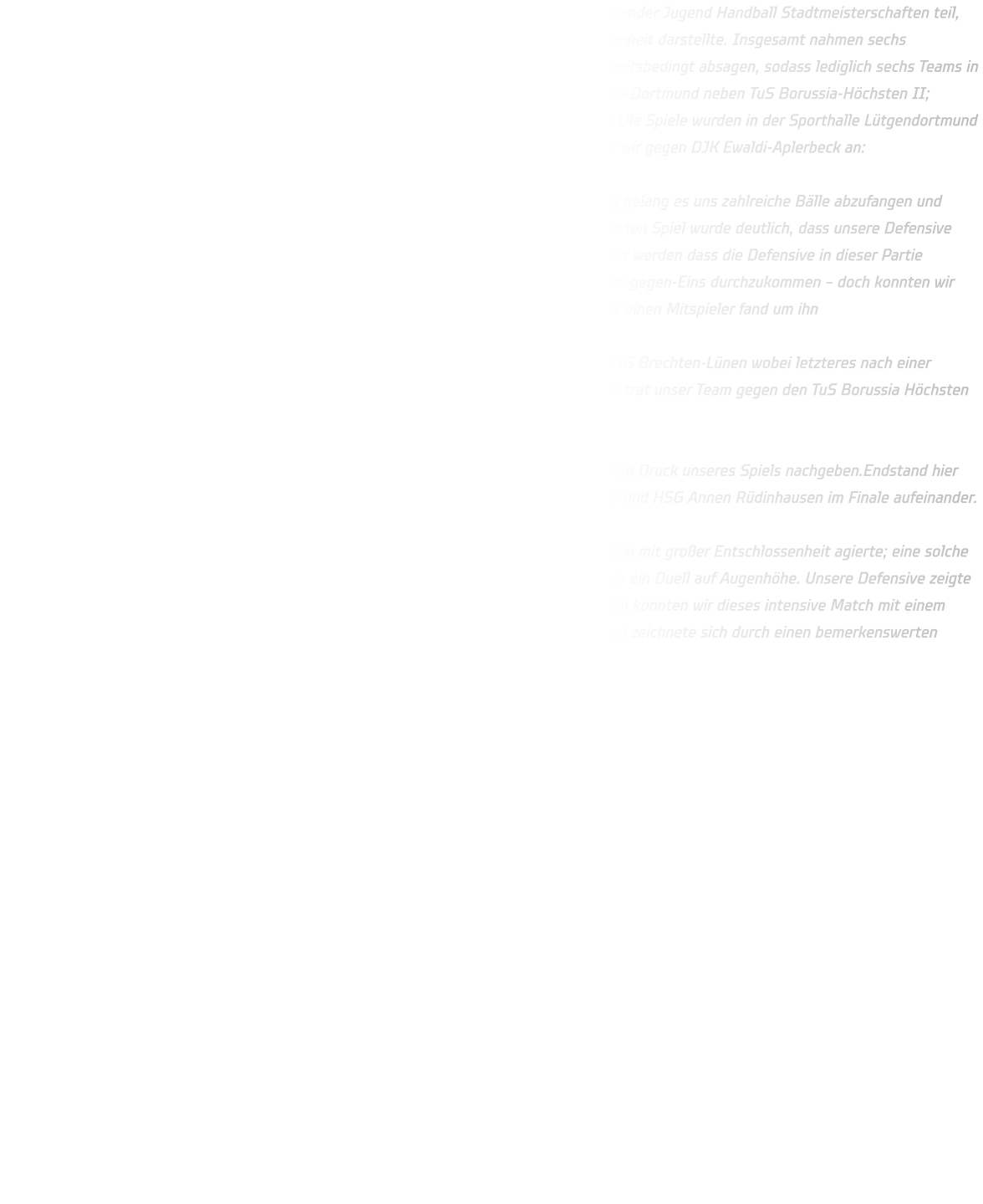 In diesem Jahr nahm die männliche D-Jugend der HSG Annen-Rüdinghausen an den Dortmunder Jugend Handball Stadtmeisterschaften teil, was aufgrund unserer Zugehörigkeit zum Handballkreis Dortmund eine bedeutende Gelegenheit darstellte. Insgesamt nahmen sechs Mannschaften am diesjährigen Turnier teil; jedoch musste TuS Borussia-Höchsten I krankheitsbedingt absagen, sodass lediglich sechs Teams in zwei Gruppen eingeteilt wurden: In Gruppe I spielten DJK Oespel-Kley sowie JSG Westfalia-Dortmund neben TuS Borussia-Höchsten II; während unsere Gruppe II aus DJK Ewaldi-Aplerbeck sowie JSG Brechten-Lünen bestand. Die Spiele wurden in der Sporthalle Lütgendortmund ausgetragen und dauerten jeweils zwanzig Minuten pro Partie.In der Gruppenphase traten wir gegen DJK Ewaldi-Aplerbeck an:   Hierbei lag der Fokus stark auf unserer Defensiven Leistung; durch eine offensive Deckung gelang es uns zahlreiche Bälle abzufangen und durch schnelle Gegenstöße zahlreiche Tore zu erzielen - Endstand:27-02.In unserem nächsten Spiel wurde deutlich, dass unsere Defensive noch intensiver arbeiten musste um erfolgreich voranzukommen - dennoch kann festgestellt werden dass die Defensive in dieser Partie herausragend agierte.Das Spiel gestaltete sich schwierig da Brechten oft versuchte im Eins-gegen-Eins durchzukommen – doch konnten wir dem entgegenwirken.Auch im Angriff zeigten wir gute Leistungen indem jeder Spieler stets einen Mitspieler fand um ihn anzuspielen.Endstand:15-10 zugunsten der HSG. Im Halbfinale begegneten sich schließlich die Teams von JSG Westfalia-Dortmund sowie JSG Brechten-Lünen wobei letzteres nach einer packenden Begegnung letztlich mit 14-15 (n.Siebenmeter) unterlag.Im zweiten Halbfinale trat unser Team gegen den TuS Borussia Höchsten II an.  Das jüngere Kollektiv des Höchstens zeigte vollen Einsatz musste jedoch schlussendlich dem Druck unseres Spiels nachgeben.Endstand hier lautete 22-08 zugunsten unserer Mannschaft.Daher trafen schließlich JSG Brechen Lünen und HSG Annen Rüdinhausen im Finale aufeinander.  Der Trainer der MD-Jugend der HSG äußerte: 'An diesem Tage wurde deutlich, dass das Team mit großer Entschlossenheit agierte; eine solche Körperspannung habe ich seit Langem nicht mehr beobachtet.' Das Spiel gestaltete sich als ein Duell auf Augenhöhe. Unsere Defensive zeigte sich robust und fair, während Brechten längere Zeit benötigte, um Tore zu erzielen. Letztlich konnten wir dieses intensive Match mit einem Endstand von 15-12 für uns entscheiden. Die Mannschaft erwies sich als hervorragend und zeichnete sich durch einen bemerkenswerten Zusammenhalt aus – so bereitet Teamsport tatsächlich Freude.