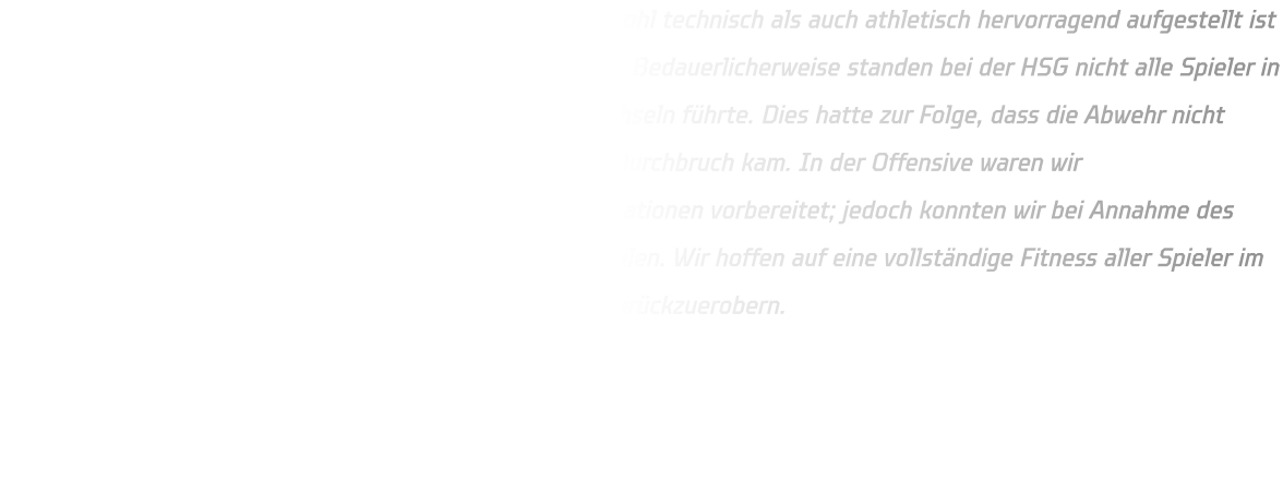 Wir waren uns bewusst, dass die Mannschaft von ELE sowohl technisch als auch athletisch hervorragend aufgestellt ist und beide Teams ein hochklassiges Spiel abliefern würden. Bedauerlicherweise standen bei der HSG nicht alle Spieler in optimaler Verfassung zur Verfügung, was zu häufigen Wechseln führte. Dies hatte zur Folge, dass die Abwehr nicht stets konsequent agieren konnte und ELE mehrfach zum Durchbruch kam. In der Offensive waren wir bedauerlicherweise unzureichend auf Eins-gegen-eins-Situationen vorbereitet; jedoch konnten wir bei Annahme des Balls in Bewegung stets Lücken schaffen, um Tore zu erzielen. Wir hoffen auf eine vollständige Fitness aller Spieler im Rückspiel mit dem Ziel, möglicherweise die zwei Punkte zurückzuerobern.