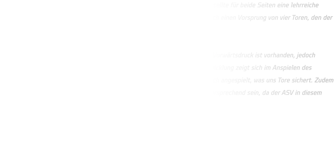 Das Testspiel zwischen den Mannschaften ASV Hamm-Westfalen und HSG stellte für beide Seiten eine lehrreiche Erfahrung dar. In den Anfangsminuten dominierte die HSG und erlangte rasch einen Vorsprung von vier Toren, den der ASV jedoch im Verlauf des Spiels reduzieren konnte.  In der Offensive agieren wir derzeit noch leicht verzögert und statisch. Der Vorwärtsdruck ist vorhanden, jedoch funktioniert unsere offensive Abwehr noch nicht optimal. Eine positive Entwicklung zeigt sich im Anspielen des Kreisläufers sowie der Einläufer; diese Spieler werden erkannt und erfolgreich angespielt, was uns Tore sichert. Zudem wird unsere defensive Abwehr vor 9 Metern für die kommende Saison vielversprechend sein, da der ASV in diesem Bereich Probleme hatte.