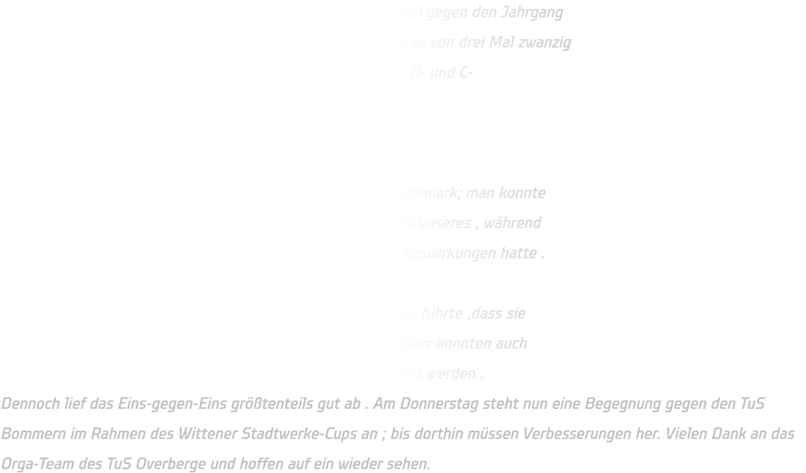 Letzten Sonntag spielte die mC-Jugend ein Freundschaftsspiel gegen den Jahrgang 2011 vom TuS Overberge aus Bergkamen mit einer Spieldauer von drei Mal zwanzig Minuten bei einem freundlichen Empfang zusammen mit der D- und C- Jugendmannschaftsgruppe anwesend gewesen sind .   Zu Beginn waren einige Spieler angespannt nach dem vierwöchigen Aufenthalt in Dänemark; man konnte erkennen ,dass das Team von Bergkamen engagierter war als unseres , während unser internationales Erlebnis in Dänemark keine positiven Auswirkungen hatte .  Unsere Abwehr agierte zu passiv sowie strukturlos , was dazu führte ,dass sie Schwierigkeiten hatten beim Verteidigen des Angreifers . Leider konnten auch bewährte Auftakte aufgrund technischer Fehler nicht realisiert werden .  Dennoch lief das Eins-gegen-Eins größtenteils gut ab . Am Donnerstag steht nun eine Begegnung gegen den TuS Bommern im Rahmen des Wittener Stadtwerke-Cups an ; bis dorthin müssen Verbesserungen her. Vielen Dank an das Orga-Team des TuS Overberge und hoffen auf ein wieder sehen.