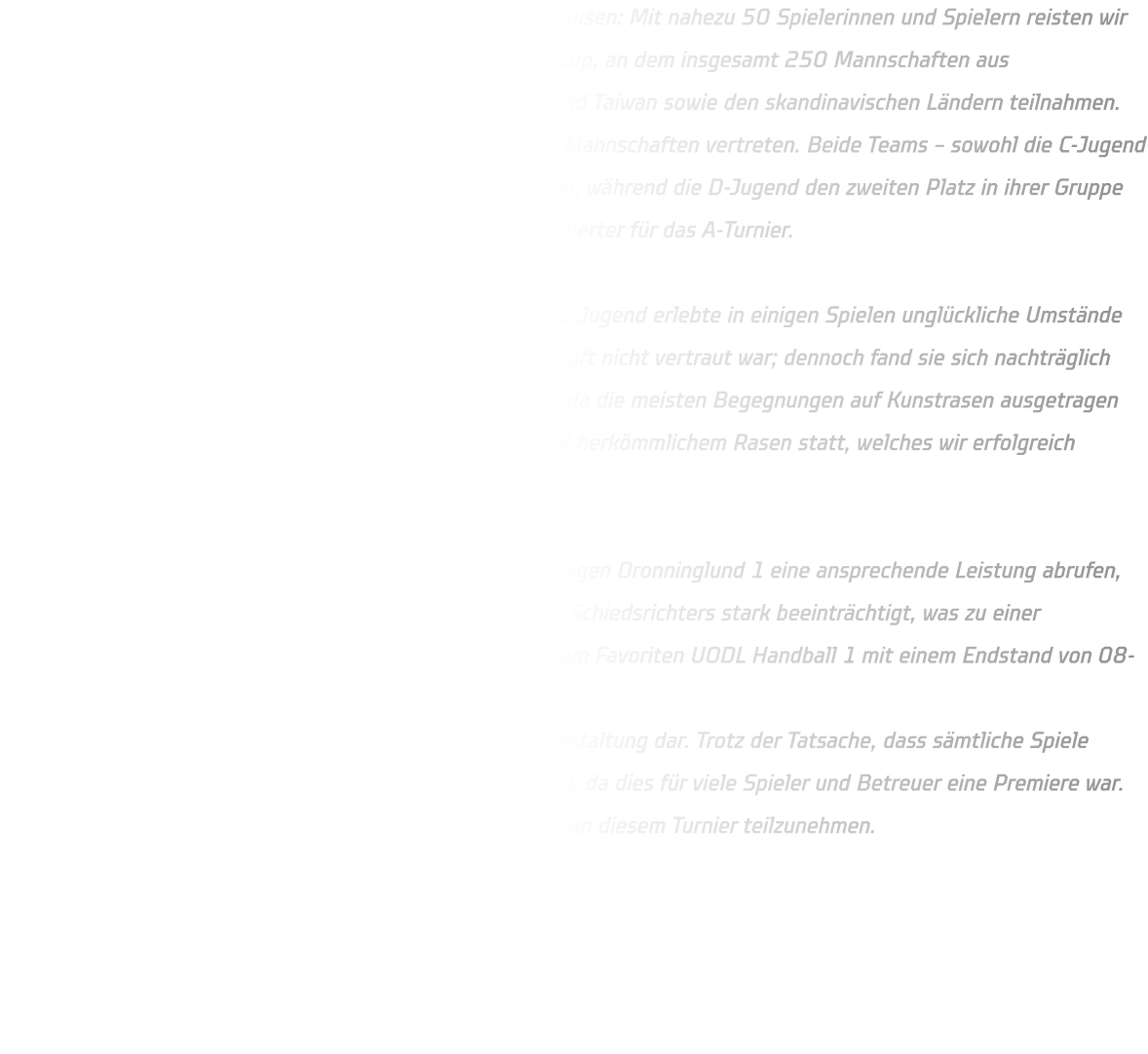 Ein bemerkenswertes Ereignis für die HSG Annen-Rüdinghausen: Mit nahezu 50 Spielerinnen und Spielern reisten wir per Bus nach Dänemark zum renommierten Dronninglund-Cup, an dem insgesamt 250 Mannschaften aus verschiedenen Nationen wie Frankreich, Brasilien, Indien und Taiwan sowie den skandinavischen Ländern teilnahmen. In der Vorrunde waren insgesamt fünf Gruppen mit je fünf Mannschaften vertreten. Beide Teams – sowohl die C-Jugend als auch die D-Jugend – konnten sich erfolgreich behaupten; während die D-Jugend den zweiten Platz in ihrer Gruppe belegte, qualifizierte sich die C-Jugend als bester Drittplatzierter für das A-Turnier.  Ab diesem Punkt wird im Handball ernsthaft gespielt. Die C-Jugend erlebte in einigen Spielen unglückliche Umstände aufgrund eines rutschigen Spielfelds, mit dem die Mannschaft nicht vertraut war; dennoch fand sie sich nachträglich hervorragend zurecht. Der D-Jugend fiel es etwas leichter, da die meisten Begegnungen auf Kunstrasen ausgetragen wurden; lediglich das Spiel gegen Dambach la Ville fand auf herkömmlichem Rasen statt, welches wir erfolgreich gewinnen konnten.  Im Rahmen des A-Turniers konnte die D-Jugend lediglich gegen Dronninglund 1 eine ansprechende Leistung abrufen, jedoch wurde diese durch fragwürdige Entscheidungen des Schiedsrichters stark beeinträchtigt, was zu einer Niederlage von 11-13 führte. Zudem unterlag man auch dem Favoriten UODL Handball 1 mit einem Endstand von 08-05. Das A-Turnier stellte für die C-Jugend eine lehrreiche Veranstaltung dar. Trotz der Tatsache, dass sämtliche Spiele verloren gingen, trug es zur Stärkung der Mannschaften bei, da dies für viele Spieler und Betreuer eine Premiere war. Alle Beteiligten sind motiviert, im kommenden Jahr erneut an diesem Turnier teilzunehmen.
