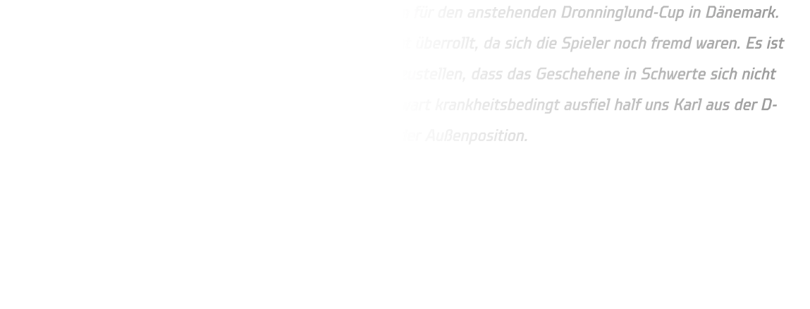 Beim HVE Cup spielte die Mannschaft erstmals gemeinsam für den anstehenden Dronninglund-Cup in Dänemark. Jedoch wurden wir von den anderen Teilnehmern regelrecht überrollt, da sich die Spieler noch fremd waren. Es ist daher unerlässlich besser zusammenzuarbeiten und sicherzustellen, dass das Geschehene in Schwerte sich nicht erneut beim Turnier in Dänemark wiederholt. Da unser Torwart krankheitsbedingt ausfiel half uns Karl aus der D-Jugend mit fantastischen Paraden aus sowie auch Jan an der Außenposition.