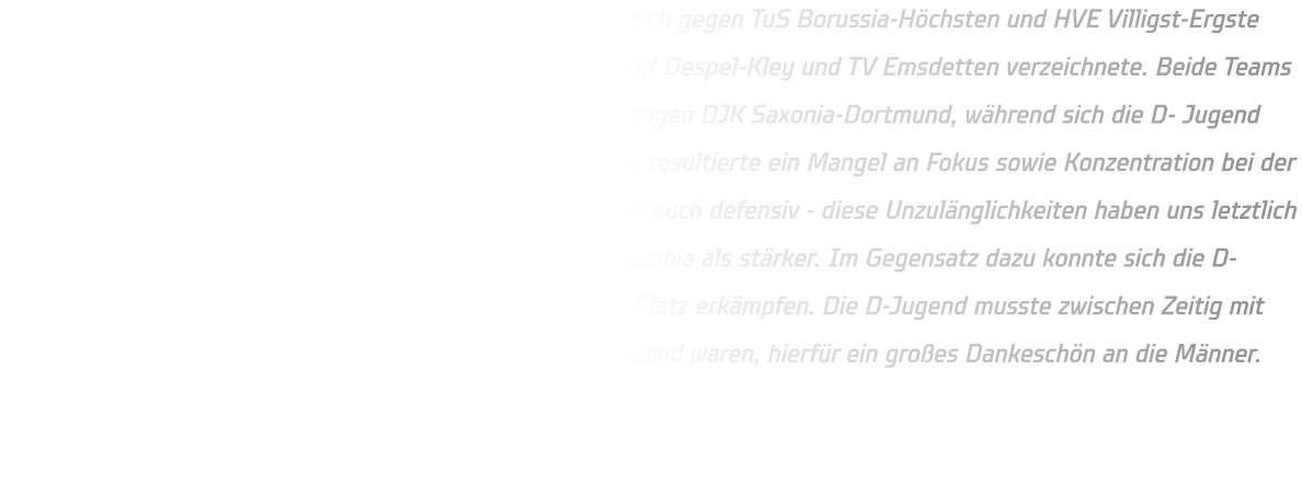 In ihrer Gruppe setzte sich die männliche C-Jugend erfolgreich gegen TuS Borussia-Höchsten und HVE Villigst-Ergste durch, während auch die männliche D-Jugend Siege über DJK Oespel-Kley und TV Emsdetten verzeichnete. Beide Teams standen schließlich im Finale: Die C-Jungend spielte dabei gegen DJK Saxonia-Dortmund, während sich die D- Jugend mit dem ATV Dorstfeld messen musste. Bedauerlicherweise resultierte ein Mangel an Fokus sowie Konzentration bei der C- Jugend in zahlreichen Fehlern sowohl in der Offensive als auch defensiv - diese Unzulänglichkeiten haben uns letztlich den Sieg gekostet; dieses Mal erwies sich das Team von Saxonia als stärker. Im Gegensatz dazu konnte sich die D- Jugend mit einem Sieg über den ATV Dorstfeld den ersten Platz erkämpfen. Die D-Jugend musste zwischen Zeitig mit bei der C-Jugend aushelfen , da manche Spieler nicht anwesend waren, hierfür ein großes Dankeschön an die Männer.