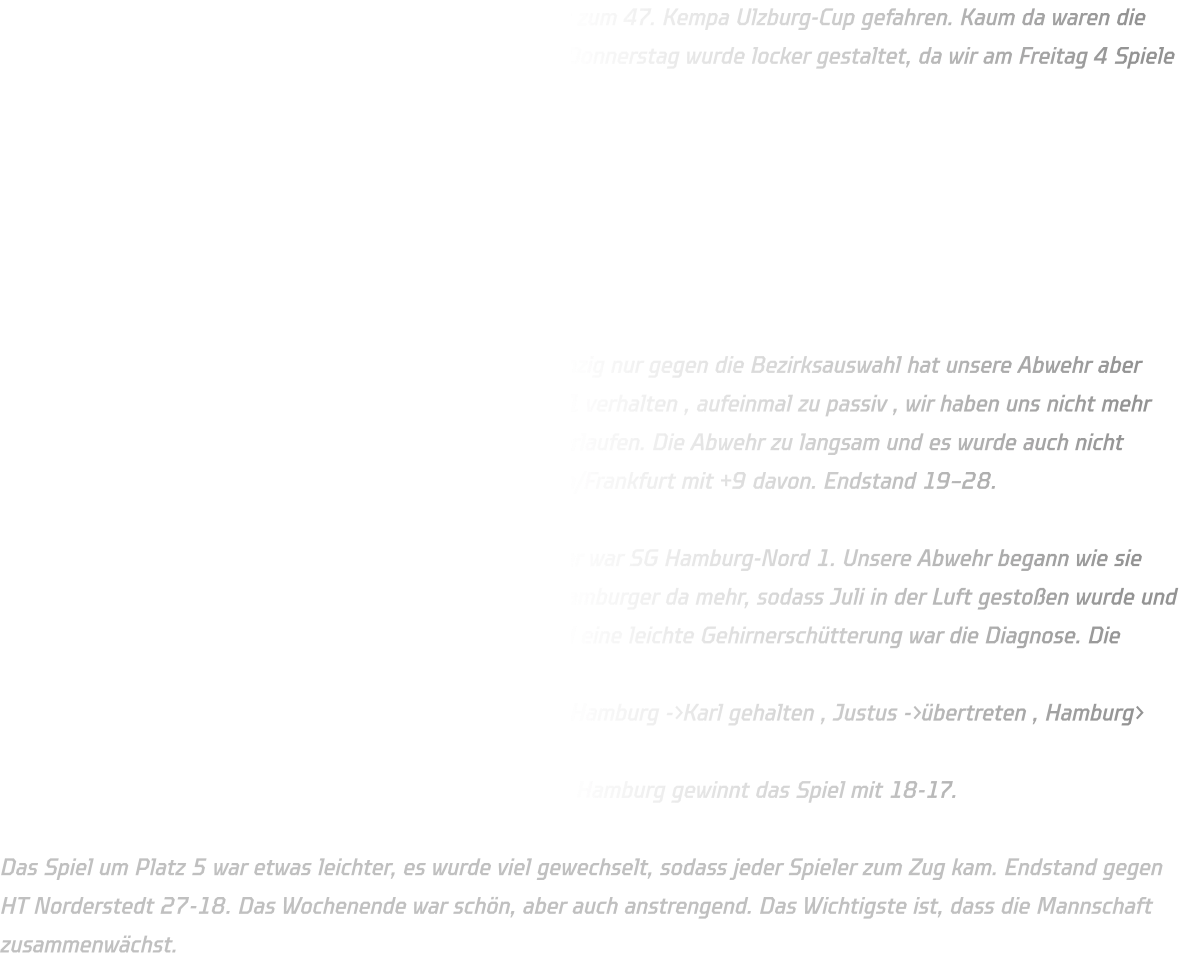 Am Donnerstag sind wir voll gepackt in Richtung Hamburg zum 47. Kempa Ulzburg-Cup gefahren. Kaum da waren die Autos schnell leer um die Klassenräume zu beziehen. Der Donnerstag wurde locker gestaltet, da wir am Freitag 4 Spiele haben, Spielzeit 2×15 Minuten und die Gegner waren:  - Bezirksauswahl Wiesbaden-Frankfurt - SV Henstedt-Ulzburg 1 - Barmstedter MTV 1 - Rellinger TV  in der Gruppenphase konnten wir uns gut durchsetzen , einzig nur gegen die Bezirksauswahl hat unsere Abwehr aber auch der Angriff nicht gut funktioniert. Auch das 1 gegen 1 verhalten , aufeinmal zu passiv , wir haben uns nicht mehr getraut, etwas anzusagen, bewegen ohne Ball oder zu überlaufen. Die Abwehr zu langsam und es wurde auch nicht mehr zu gepackt, daher zog die Bezirksauswahl Wiesbaden/Frankfurt mit +9 davon. Endstand 19–28.  Als zweiter zogen wir ins Viertelfinale ein und unser Gegner war SG Hamburg-Nord 1. Unsere Abwehr begann wie sie aufgehört hat, zu passiv, zu langsam, ohne Kontakt, die Hamburger da mehr, sodass Juli in der Luft gestoßen wurde und mit dem Kopf auf dem Boden geknallt ist. Dicke Beule und eine leichte Gehirnerschütterung war die Diagnose. Die Mannschaft kämpfte wieder so das am Ende des Spiels  15-15 stand. Heißt 7m werfen. Finn als Erstes daneben , Hamburg ->Karl gehalten , Justus ->übertreten , Hamburg> Tor, Pepe->Treffer, Hamburg->Karl gehalten, Elias-> gehalten = Hamburg gewinnt das Spiel mit 18-17.  Das Spiel um Platz 5 war etwas leichter, es wurde viel gewechselt, sodass jeder Spieler zum Zug kam. Endstand gegen HT Norderstedt 27-18. Das Wochenende war schön, aber auch anstrengend. Das Wichtigste ist, dass die Mannschaft zusammenwächst.