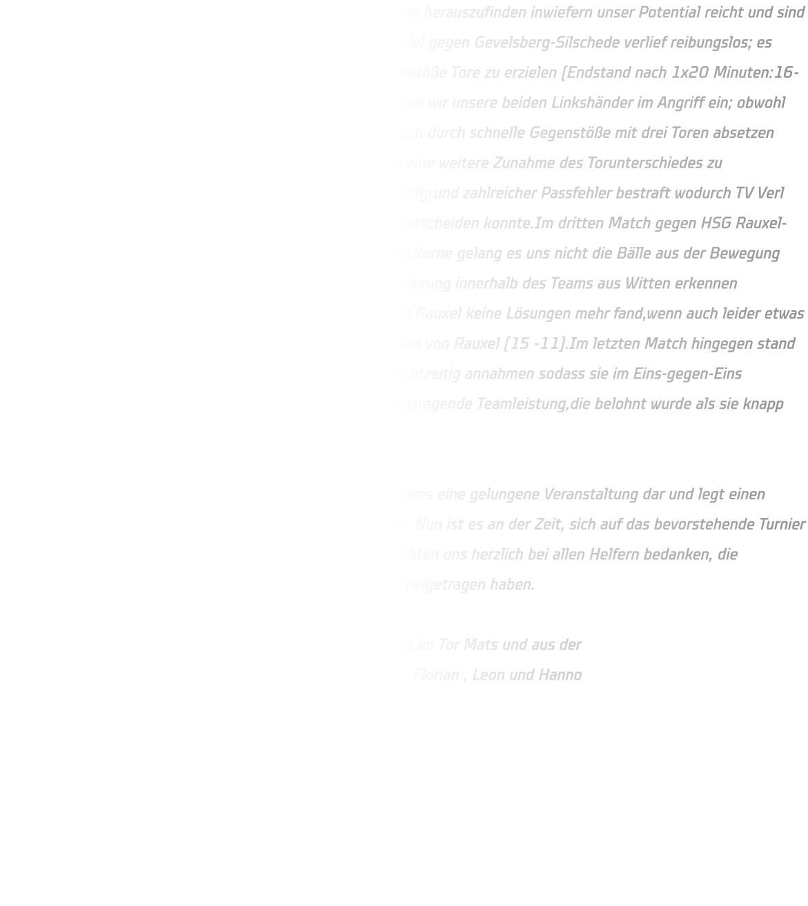 Wir entschieden uns dazu, die Möglichkeit wahrzunehmen, um herauszufinden inwiefern unser Potential reicht und sind zufrieden damit diesen Schritt getan zu haben. Das erste Spiel gegen Gevelsberg-Silschede verlief reibungslos; es gelang uns viele Bälle abzufangen und durch schnelle Gegenstöße Tore zu erzielen (Endstand nach 1x20 Minuten:16-09). Im zweiten Spiel gegen den qualifizierten TV Verl setzten wir unsere beiden Linkshänder im Angriff ein; obwohl dies dreimal funktionierte blieb der Erfolg aus.Verl konnte sich durch schnelle Gegenstöße mit drei Toren absetzen weshalb eine Umstellung unsererseits notwendig wurde um eine weitere Zunahme des Torunterschiedes zu verhindern.Trotz einer starken Abwehr von Verl wurden wir aufgrund zahlreicher Passfehler bestraft wodurch TV Verl das Spiel letztendlich mit einem Stand von 20-10 für sich entscheiden konnte.Im dritten Match gegen HSG Rauxel-Schwerin starteten wir verschläft in den ersten fünf Minuten.Vorne gelang es uns nicht die Bälle aus der Bewegung anzunehmen was dazu führte dass man eine leichte Überforderung innerhalb des Teams aus Witten erkennen konnte.Die Abwehr stabilisierte sich jedoch daraufhin sodass Rauxel keine Lösungen mehr fand,wenn auch leider etwas spät für Wittener,die Begegnung endete schließlich zugunsten von Rauxel (15 -11).Im letzten Match hingegen stand unser Rückraum deutlich besser da,wodurch sie die Bälle rechtzeitig annahmen sodass sie im Eins-gegen-Eins erfolgreich waren oder zum Kreis spielen konnten.Eine herausragende Teamleistung,die belohnt wurde als sie knapp mit einem Stand von (15 -14) gewann.  Für die C-Jugend stellte das erste Turnier außerhalb des Kreises eine gelungene Veranstaltung dar und legt einen soliden Grundstein für die kommende Saison in der Oberliga. Nun ist es an der Zeit, sich auf das bevorstehende Turnier in Dänemark, den Dronninglund-Cup, vorzubereiten. Wir möchten uns herzlich bei allen Helfern bedanken, die maßgeblich zur Organisation dieses hervorragenden Events beigetragen haben.  Es spielten aus der D-Jugend : Elias , Finn B., Jan und Justus im Tor Mats und aus der                 C-Jugend : Finn G. (Bank) , Timo  , Mats B. , Ruwen , Julius , Florian , Leon und Hanno  Im Tor: Ben K. Trainer : Michael und Bjarne