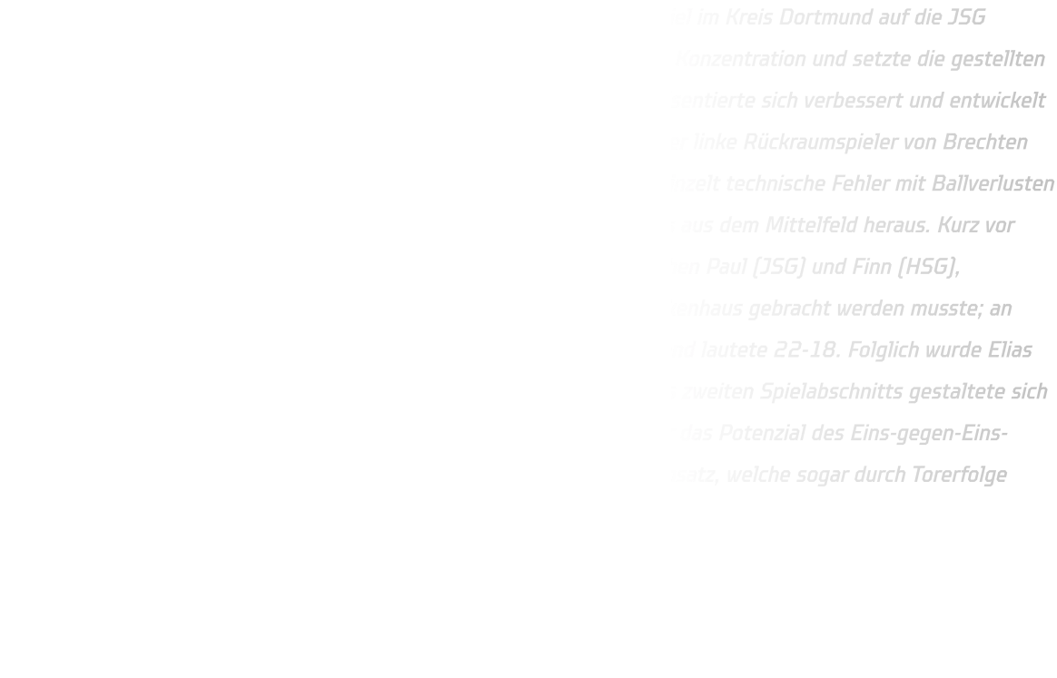 Am vergangenen Sonntag trafen wir in unserem finalen Qualifikationsspiel im Kreis Dortmund auf die JSG Brechten-Lünen. Unsere Mannschaft zeigte eine hohe Motivation sowie Konzentration und setzte die gestellten Aufgaben größtenteils erfolgreich um. Insbesondere unsere Abwehr präsentierte sich verbessert und entwickelt sich kontinuierlich weiter. Eine Herausforderung stellte für uns jedoch der linke Rückraumspieler von Brechten dar, welcher erfolgreiche Würfe erzielte. Im Angriff unterliefen uns vereinzelt technische Fehler mit Ballverlusten - dennoch gelangen uns erfolgreiche Konteraktionen im Eins-gegen-Eins aus dem Mittelfeld heraus. Kurz vor Ende des ersten Spielabschnitts kam es zu einem Zusammenstoß zwischen Paul (JSG) und Finn (HSG), infolgedessen Finn aufgrund eines gebrochenen Fingers sofort ins Krankenhaus gebracht werden musste; an dieser Stelle wünschen wir ihm eine schnelle Genesung! Der Halbzeitstand lautete 22-18. Folglich wurde Elias aus der D-Jugend für den verletzten Finn eingewechselt. Der Beginn des zweiten Spielabschnitts gestaltete sich zäh; erst nach knapp sieben Minuten erkannten unsere Rückraumspieler das Potenzial des Eins-gegen-Eins-Spiels. Ab Minute 48 kamen vermehrt Spieler aus der D-Jugend zum Einsatz, welche sogar durch Torerfolge belohnt wurden. Das Endergebnis lautete schließlich 40-33.