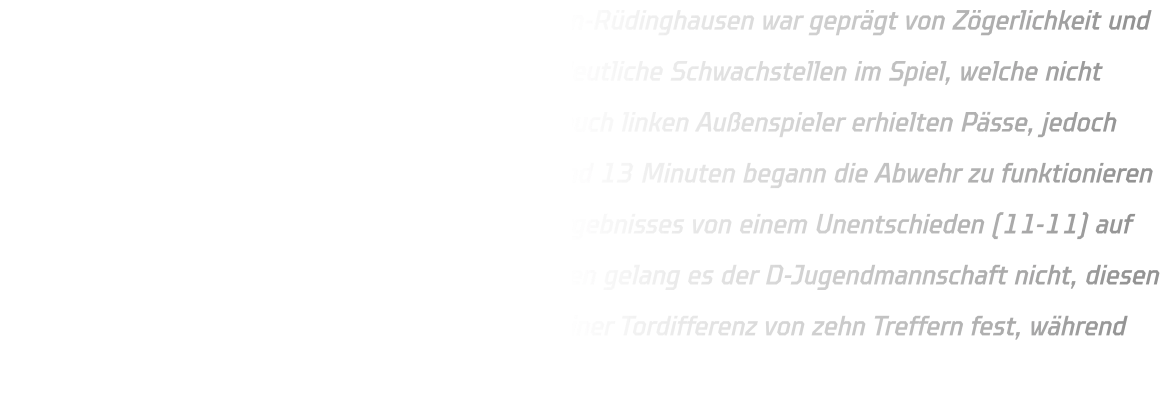 Der Start der C-Jugendmannschaft von HSG Annen-Rüdinghausen war geprägt von Zögerlichkeit und zahlreichen technischen Fehlern. Es zeigten sich deutliche Schwachstellen im Spiel, welche nicht genutzt werden konnten. Sowohl die rechten als auch linken Außenspieler erhielten Pässe, jedoch blieben Erfolge aus. Erst nach einer Phase von rund 13 Minuten begann die Abwehr zu funktionieren und nutzte gegnerische Fehler zum Ausbau des Ergebnisses von einem Unentschieden (11-11) auf einen klaren Vorsprung (19-11). Trotz Bemühungen gelang es der D-Jugendmannschaft nicht, diesen Vorsprung weiter zu vergrößern; sie hielt ihn bei einer Tordifferenz von zehn Treffern fest, während die 2010 eine Pause einlegten.