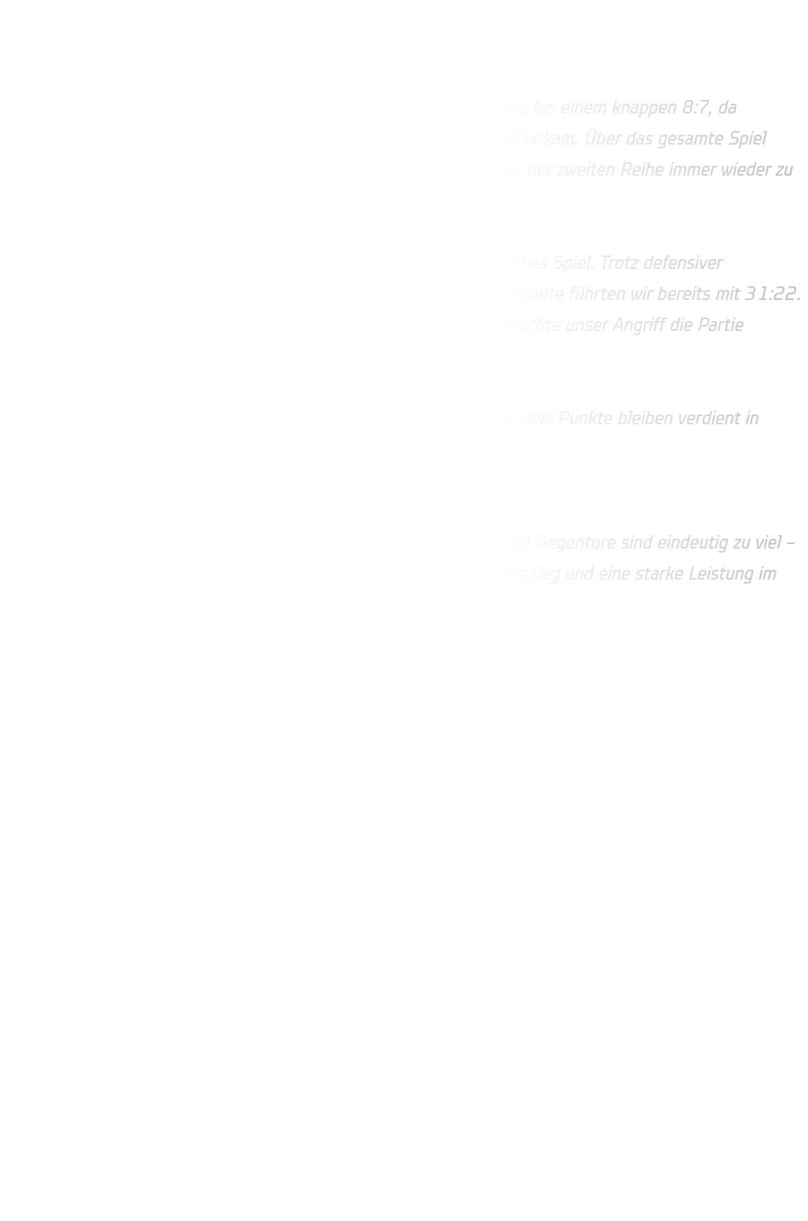 HSG Annen-Rüdinghausen vs. DJK Ewaldi Aplerbeck Endstand: 54 : 42   Die Partie startete zunächst ausgeglichen. Bis zur 8. Minute blieb es bei einem knappen 8:7, da Aplerbeck stets Anschluss fand und unsere Abwehr zu wenig Zugriff bekam. Über das gesamte Spiel hinweg fehlte die nötige Kompaktheit, wodurch Ewaldi vor allem aus der zweiten Reihe immer wieder zu einfachen Torabschlüssen kam.  In der zweiten Halbzeit entwickelte sich ein kurioses, extrem torreiches Spiel. Trotz defensiver Schwächen konnten wir uns offensiv deutlich absetzen: In der 27. Minute führten wir bereits mit 31:22. Auch wenn Aplerbeck die 10-Tore-Differenz lange halten konnte, brachte unser Angriff die Partie souverän über die Zeit.  Am Ende stand ein spektakuläres 54:42 auf der Anzeigetafel – die zwei Punkte bleiben verdient in Rüdinghausen.  Fazit: Offensiv stark und torhungrig, aber defensiv mit zu vielen Lücken. 42 Gegentore sind eindeutig zu viel – hier müssen wir konsequenter arbeiten. Trotzdem: Ein wichtiger Heimsieg und eine starke Leistung im Umschalt- und Tempospiel.