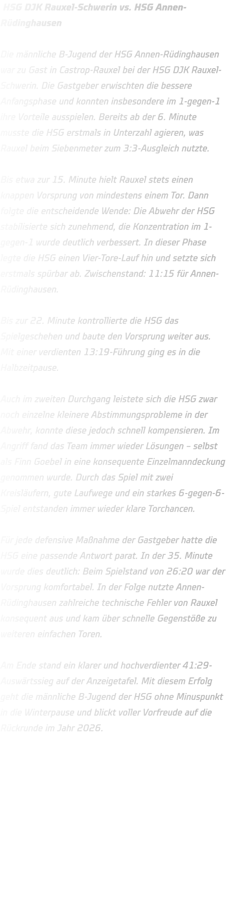 HSG DJK Rauxel-Schwerin vs. HSG Annen-Rüdinghausen  Die männliche B-Jugend der HSG Annen-Rüdinghausen war zu Gast in Castrop-Rauxel bei der HSG DJK Rauxel-Schwerin. Die Gastgeber erwischten die bessere Anfangsphase und konnten insbesondere im 1-gegen-1 ihre Vorteile ausspielen. Bereits ab der 6. Minute musste die HSG erstmals in Unterzahl agieren, was Rauxel beim Siebenmeter zum 3:3-Ausgleich nutzte.  Bis etwa zur 15. Minute hielt Rauxel stets einen knappen Vorsprung von mindestens einem Tor. Dann folgte die entscheidende Wende: Die Abwehr der HSG stabilisierte sich zunehmend, die Konzentration im 1-gegen-1 wurde deutlich verbessert. In dieser Phase legte die HSG einen Vier-Tore-Lauf hin und setzte sich erstmals spürbar ab. Zwischenstand: 11:15 für Annen-Rüdinghausen.  Bis zur 22. Minute kontrollierte die HSG das Spielgeschehen und baute den Vorsprung weiter aus. Mit einer verdienten 13:19-Führung ging es in die Halbzeitpause.  Auch im zweiten Durchgang leistete sich die HSG zwar noch einzelne kleinere Abstimmungsprobleme in der Abwehr, konnte diese jedoch schnell kompensieren. Im Angriff fand das Team immer wieder Lösungen – selbst als Finn Goebel in eine konsequente Einzelmanndeckung genommen wurde. Durch das Spiel mit zwei Kreisläufern, gute Laufwege und ein starkes 6-gegen-6-Spiel entstanden immer wieder klare Torchancen.  Für jede defensive Maßnahme der Gastgeber hatte die HSG eine passende Antwort parat. In der 35. Minute wurde dies deutlich: Beim Spielstand von 26:20 war der Vorsprung komfortabel. In der Folge nutzte Annen-Rüdinghausen zahlreiche technische Fehler von Rauxel konsequent aus und kam über schnelle Gegenstöße zu weiteren einfachen Toren.  Am Ende stand ein klarer und hochverdienter 41:29-Auswärtssieg auf der Anzeigetafel. Mit diesem Erfolg geht die männliche B-Jugend der HSG ohne Minuspunkt in die Winterpause und blickt voller Vorfreude auf die Rückrunde im Jahr 2026.    