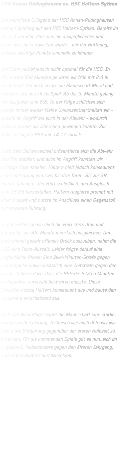 HSG Annen-Rüdinghausen vs. HSC Haltern-Sythen  Die männliche C-Jugend der HSG Annen-Rüdinghausen traf am Spieltag auf den HSC Haltern-Sythen. Bereits im Vorfeld war klar, dass uns ein ausgeglichenes und intensives Spiel erwarten würde – mit der Hoffnung, weitere wichtige Punkte sammeln zu können.  Der Start verlief jedoch nicht optimal für die HSG. In den ersten fünf Minuten gerieten wir früh mit 2:4 in Rückstand. Dennoch zeigte die Mannschaft Moral und kämpfte sich zurück ins Spiel. Ab der 9. Minute gelang der Ausgleich zum 6:6. In der Folge schlichen sich jedoch immer wieder kleine Unkonzentriertheiten ein – sowohl im Angriff als auch in der Abwehr – wodurch Haltern erneut die Oberhand gewinnen konnte. Zur Halbzeit lag die HSG mit 14:17 zurück.  Nach dem Seitenwechsel präsentierte sich die Abwehr deutlich stabiler, und auch im Angriff konnten wir wichtige Tore erzielen. Haltern hielt jedoch konsequent einen Vorsprung von zwei bis drei Toren. Bis zur 39. Minute gelang es der HSG schließlich, den Ausgleich zum 25:25 herzustellen. Haltern reagierte prompt mit einer Auszeit und nutzte im Anschluss einen Gegenstoß zur erneuten Führung.  In der Schlussphase blieb die HSG stets dran und konnte bis zur 45. Minute mehrfach ausgleichen. Um noch einmal gezielt offensiv Druck auszuüben, nahm die HSG eine Team-Auszeit. Leider folgte darauf eine unglückliche Phase: Eine Zwei-Minuten-Strafe gegen einen Spieler sowie zusätzlich eine Zeitstrafe gegen den Trainer führten dazu, dass die HSG die letzten Minuten in doppelter Unterzahl bestreiten musste. Diese Situation nutzte Haltern konsequent aus und baute den Vorsprung entscheidend aus.  Trotz der Niederlage zeigte die Mannschaft eine starke kämpferische Leistung. Technisch wie auch defensiv war eine klare Steigerung gegenüber der ersten Halbzeit zu erkennen. Für die kommenden Spiele gilt es nun, sich im 1-gegen-1, insbesondere gegen den älteren Jahrgang, noch konsequenter durchzusetzen.      